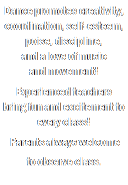Text Box: Dance promotes creativity, coordination, self-esteem, poise, discipline, 
and a love of music 
and movement!
 
Experienced teachers 
bring fun and excitement to every class!
 Parents always welcome 
to observe class.
